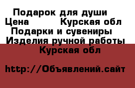 Подарок для души  › Цена ­ 550 - Курская обл. Подарки и сувениры » Изделия ручной работы   . Курская обл.